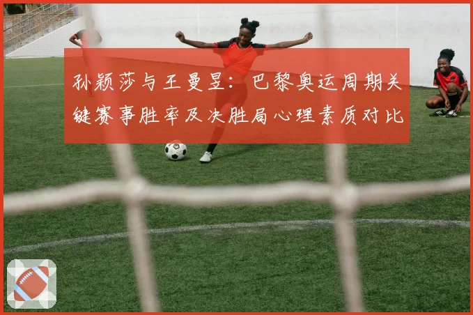 孙颖莎与王曼昱：巴黎奥运周期关键赛事胜率及决胜局心理素质对比