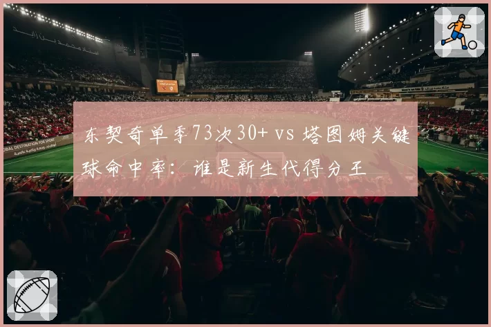 东契奇单季73次30+ vs 塔图姆关键球命中率：谁是新生代得分王