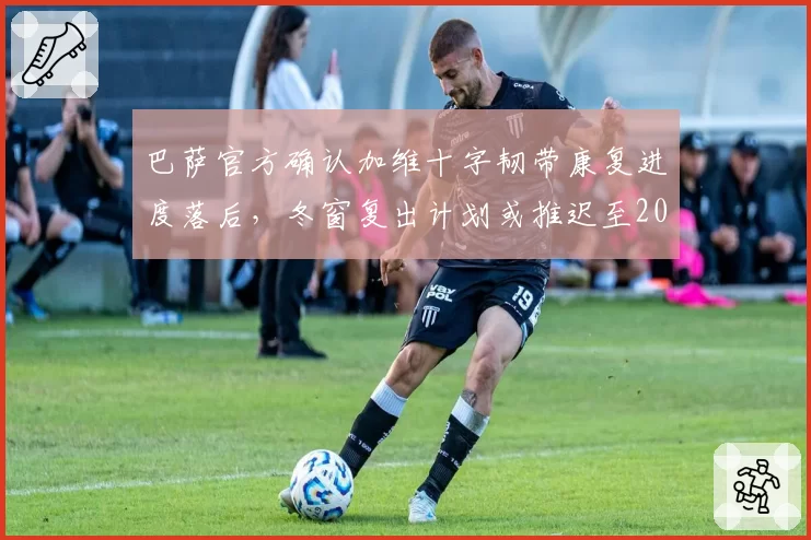 巴萨官方确认加维十字韧带康复进度落后,冬窗复出计划或推迟至2027年初