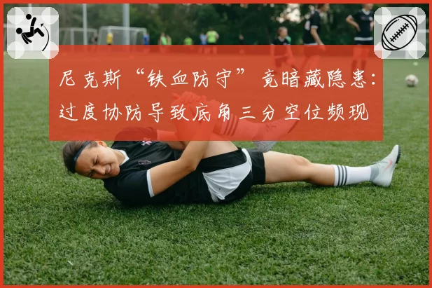 尼克斯“铁血防守”竟暗藏隐患:过度协防导致底角三分空位频现