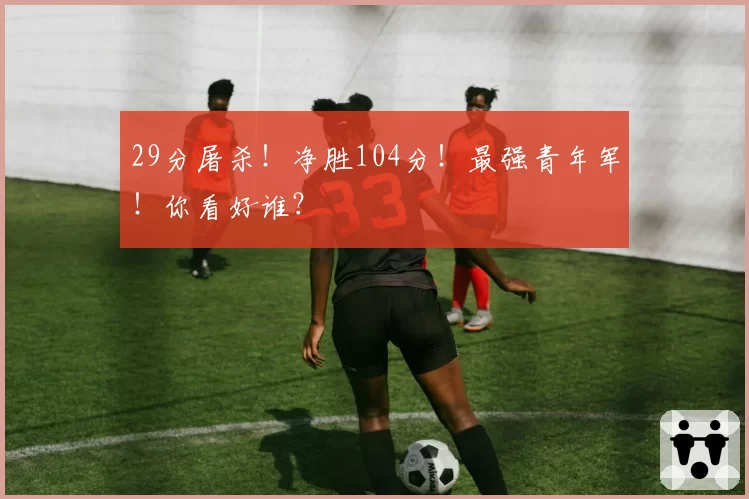 29分屠杀!净胜104分!最强青年军!你看好谁?