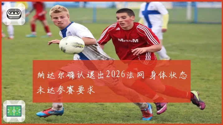 纳达尔确认退出2026法网 身体状态未达参赛要求