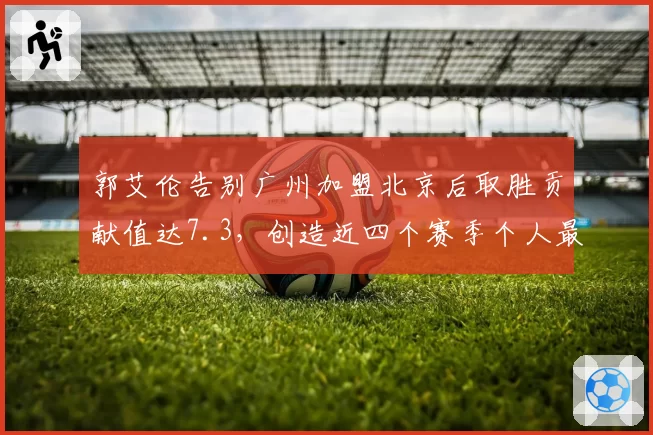 郭艾伦告别广州加盟北京后取胜贡献值达7.3，创造近四个赛季个人最佳