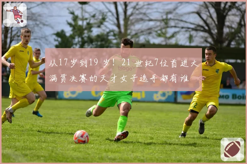 从17岁到19 岁!21 世纪7位首进大满贯决赛的天才女子选手都有谁