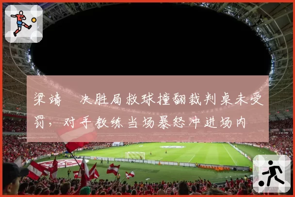 梁靖崑决胜局救球撞翻裁判桌未受罚，对手教练当场暴怒冲进场内