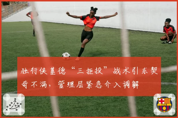 独行侠基德“三拒投”战术引东契奇不满,管理层紧急介入调解