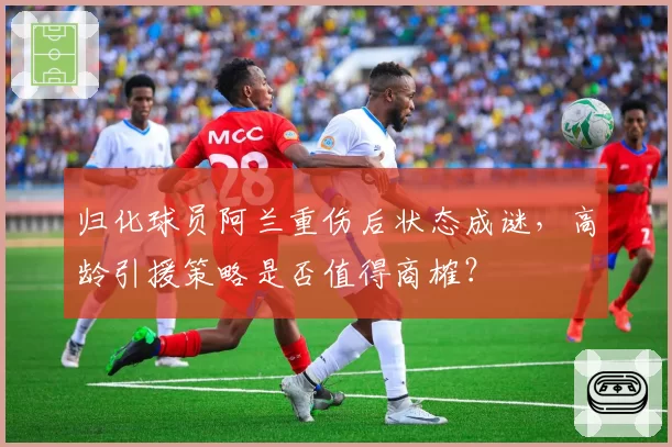 归化球员阿兰重伤后状态成谜，高龄引援策略是否值得商榷？