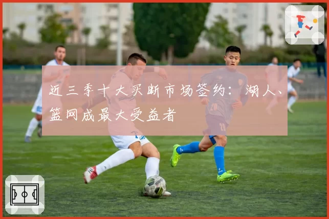 近三季十大买断市场签约：湖人、篮网成最大受益者