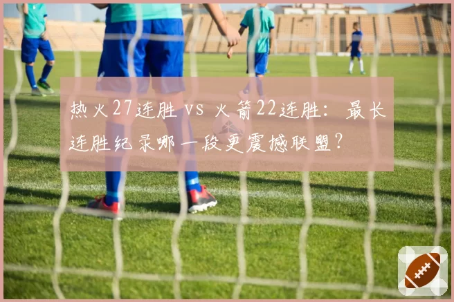 热火27连胜 vs 火箭22连胜：最长连胜纪录哪一段更震撼联盟？