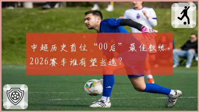 中超历史首位“00后”最佳教练,2026赛季谁有望当选?