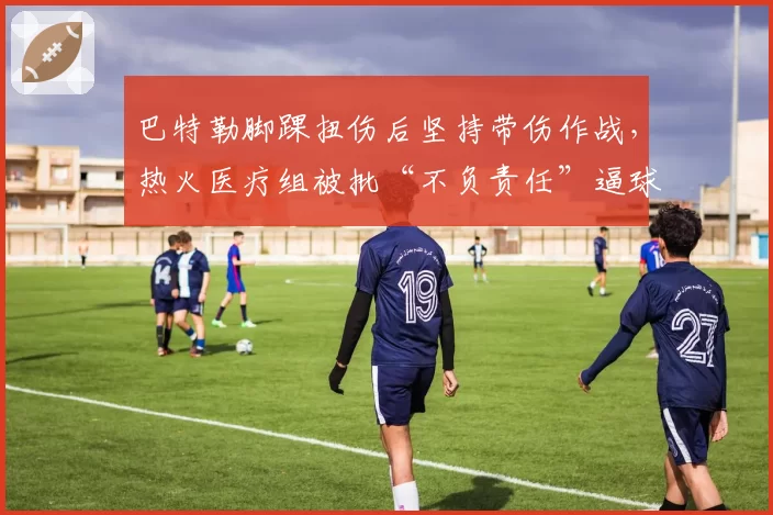 巴特勒脚踝扭伤后坚持带伤作战，热火医疗组被批“不负责任”逼球员冒险