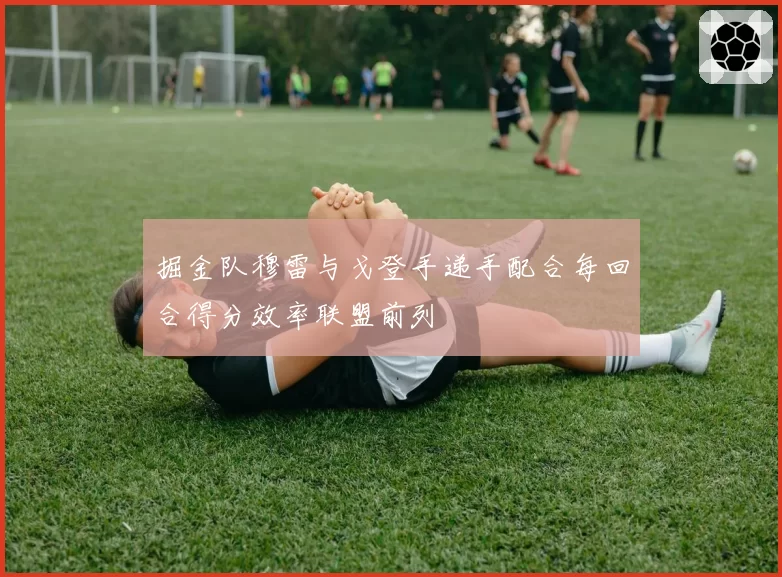 掘金队穆雷与戈登手递手配合每回合得分效率联盟前列