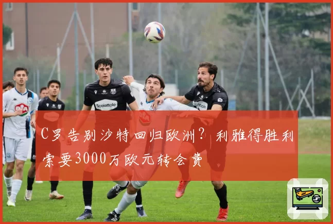 C罗告别沙特回归欧洲?利雅得胜利索要3000万欧元转会费