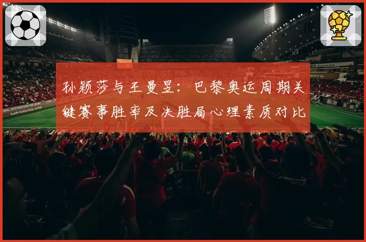 孙颖莎与王曼昱:巴黎奥运周期关键赛事胜率及决胜局心理素质对比
