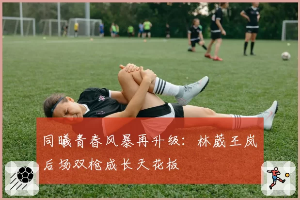 同曦青春风暴再升级：林葳王岚嵚后场双枪成长天花板