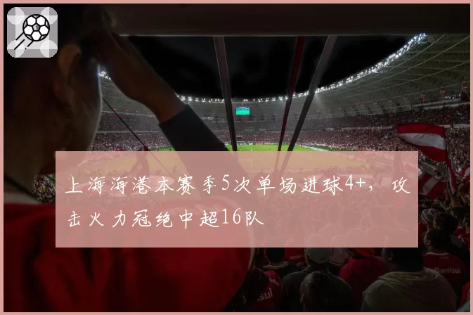 上海海港本赛季5次单场进球4+，攻击火力冠绝中超16队