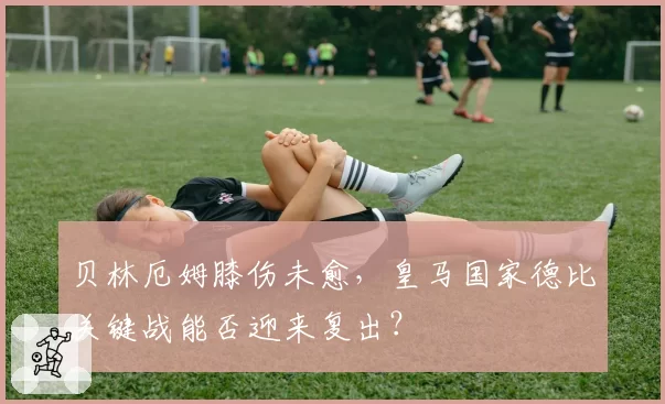 贝林厄姆膝伤未愈，皇马国家德比关键战能否迎来复出？
