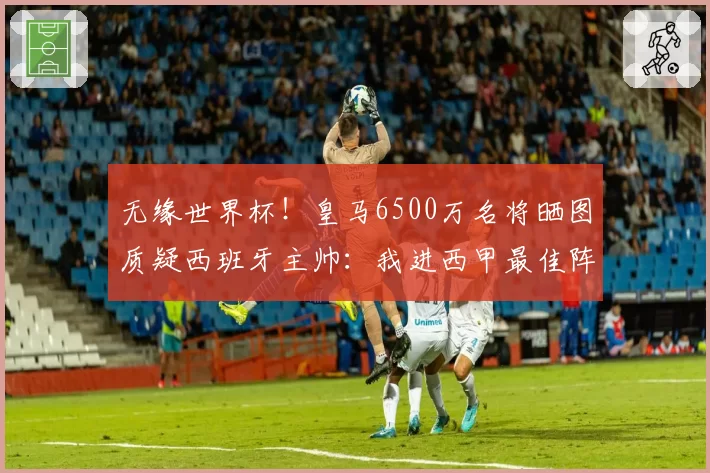 无缘世界杯！皇马6500万名将晒图质疑西班牙主帅：我进西甲最佳阵