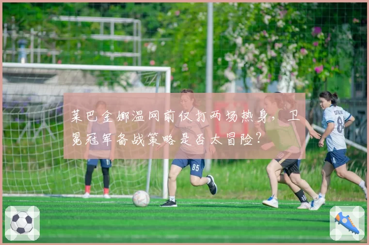 莱巴金娜温网前仅打两场热身,卫冕冠军备战策略是否太冒险?