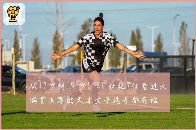 从17岁到19 岁！21 世纪7位首进大满贯决赛的天才女子选手都有谁