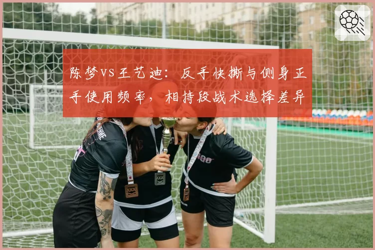 陈梦vs王艺迪：反手快撕与侧身正手使用频率，相持段战术选择差异大