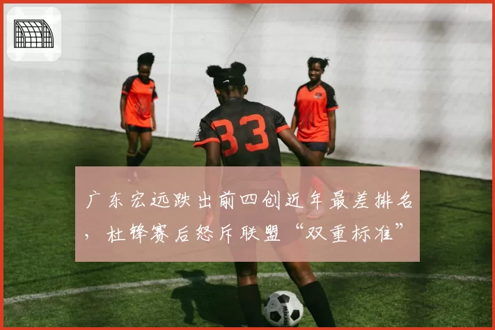 广东宏远跌出前四创近年最差排名,杜锋赛后怒斥联盟“双重标准”