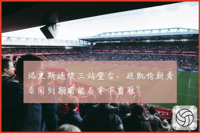 诺里斯连续三站登台，迈凯伦新秀合同到期前能否拿下首冠？