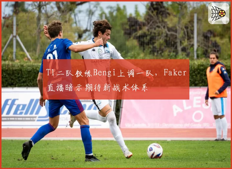 T1二队教练Bengi上调一队,Faker直播暗示期待新战术体系