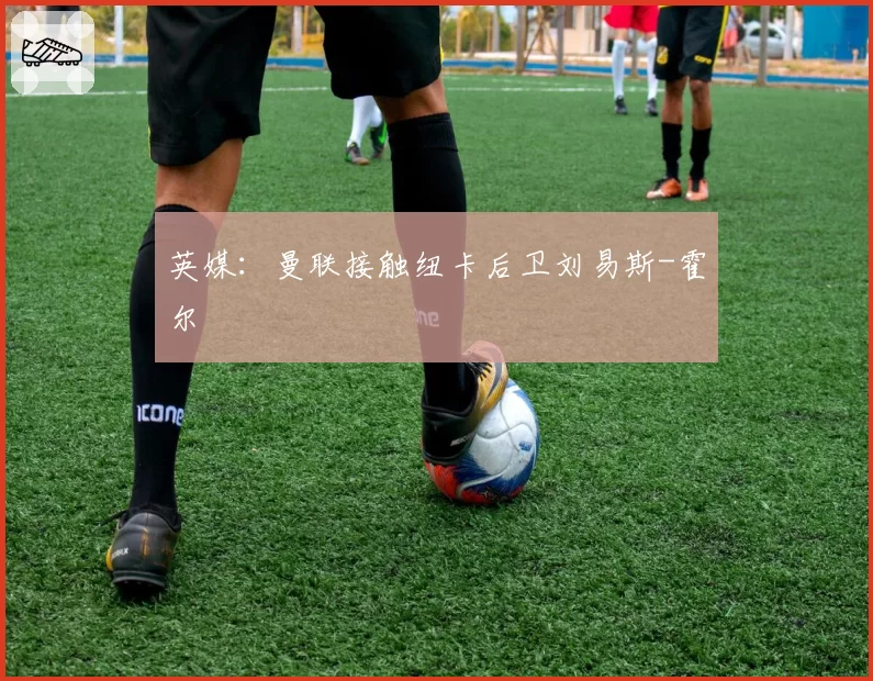 英媒：曼联接触纽卡后卫刘易斯-霍尔