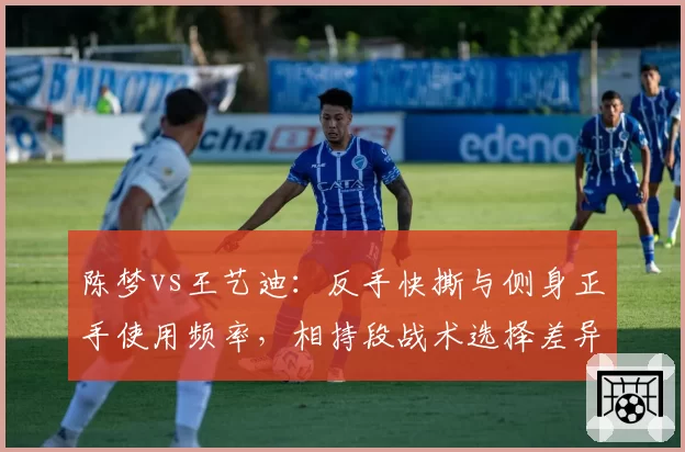 陈梦vs王艺迪：反手快撕与侧身正手使用频率，相持段战术选择差异大