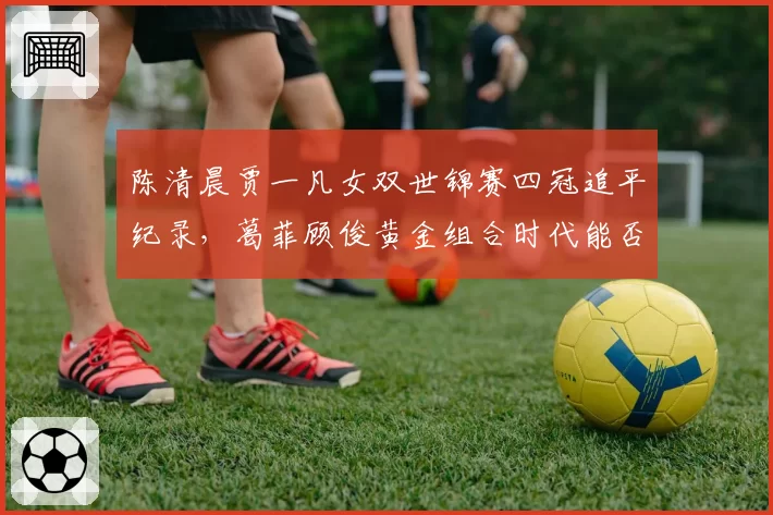 陈清晨贾一凡女双世锦赛四冠追平纪录，葛菲顾俊黄金组合时代能否被重写？