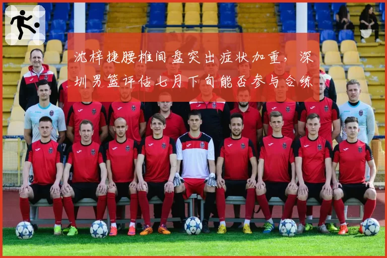 沈梓捷腰椎间盘突出症状加重，深圳男篮评估七月下旬能否参与合练