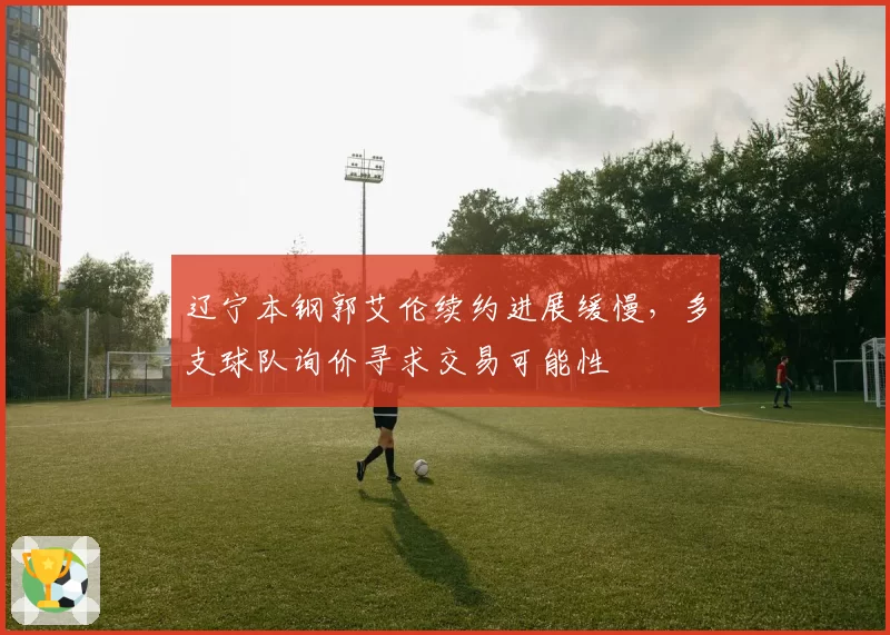 辽宁本钢郭艾伦续约进展缓慢，多支球队询价寻求交易可能性