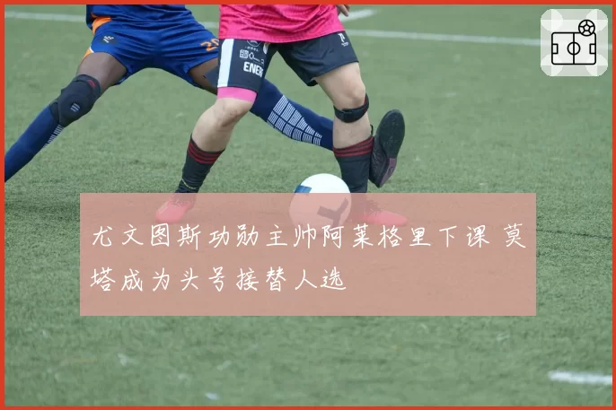 尤文图斯功勋主帅阿莱格里下课 莫塔成为头号接替人选