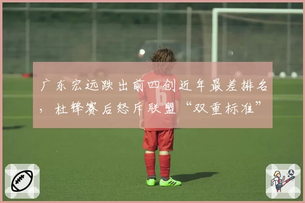 广东宏远跌出前四创近年最差排名,杜锋赛后怒斥联盟“双重标准”