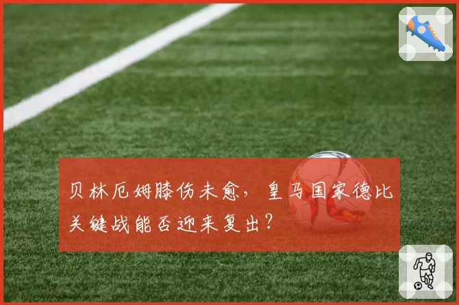 贝林厄姆膝伤未愈，皇马国家德比关键战能否迎来复出？