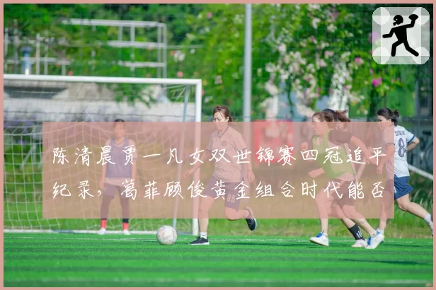 陈清晨贾一凡女双世锦赛四冠追平纪录，葛菲顾俊黄金组合时代能否被重写？
