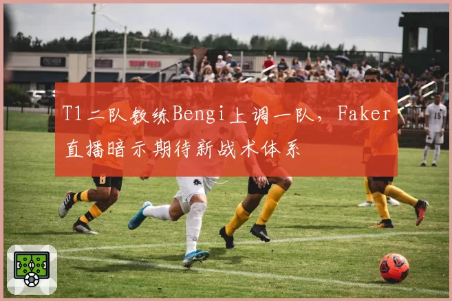 T1二队教练Bengi上调一队,Faker直播暗示期待新战术体系