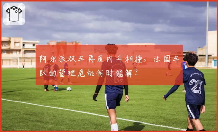 阿尔派双车再度内斗相撞,法国车队的管理危机何时能解?