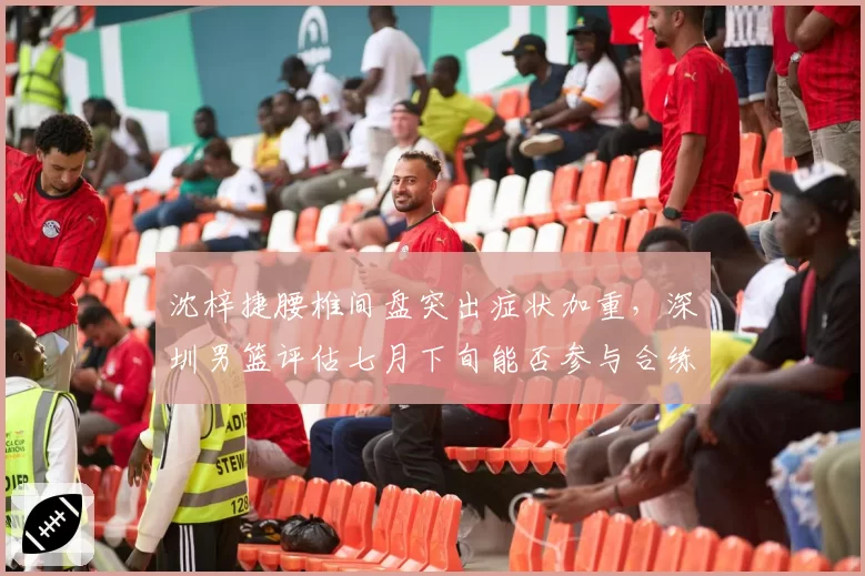 沈梓捷腰椎间盘突出症状加重，深圳男篮评估七月下旬能否参与合练