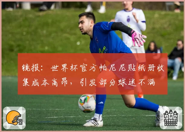 镜报：世界杯官方帕尼尼贴纸册收集成本高昂，引发部分球迷不满