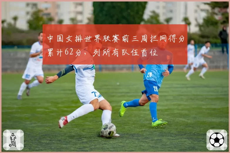 中国女排世界联赛前三周拦网得分累计62分，列所有队伍首位